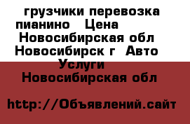 грузчики перевозка пианино › Цена ­ 4 500 - Новосибирская обл., Новосибирск г. Авто » Услуги   . Новосибирская обл.